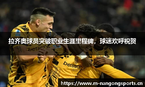 拉齐奥球员突破职业生涯里程碑，球迷欢呼祝贺